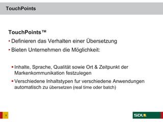 TouchPoints™
• Definieren das Verhalten einer Übersetzung
• Bieten Unternehmen die Möglichkeit:
 Inhalte, Sprache, Qualität sowie Ort & Zeitpunkt der
Markenkommunikation festzulegen
 Verschiedene Inhaltstypen fur verschiedene Anwendungen
automatisch zu übersetzen (real time oder batch)
TouchPoints
9
 