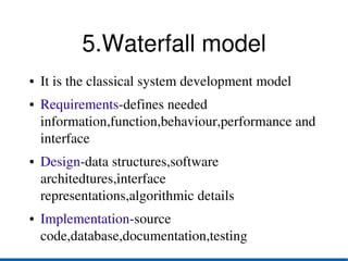 5.Waterfall model
●   It is the classical system development model
●   Requirements­defines needed 
    information,function,behaviour,performance and 
    interface
●   Design­data structures,software 
    architedtures,interface 
    representations,algorithmic details
●   Implementation­source 
    code,database,documentation,testing
 