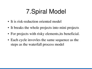 7.Spiral Model
●   It is risk­reduction oriented model
●   It breaks the whole projects into mini projects
●   For projects with risky elements,its beneficial.
●   Each cycle invovles the same sequence as the 
    steps as the waterfall process model
 