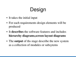Design
●   It takes the initial input
●   For each requirements design elements will be 
    produced
●   It describes the software features and includes 
    hierarchy diagrams,screen layout diagrams
●   The output of ths stage describe the new system 
    as a collection of modules or subsytems
 