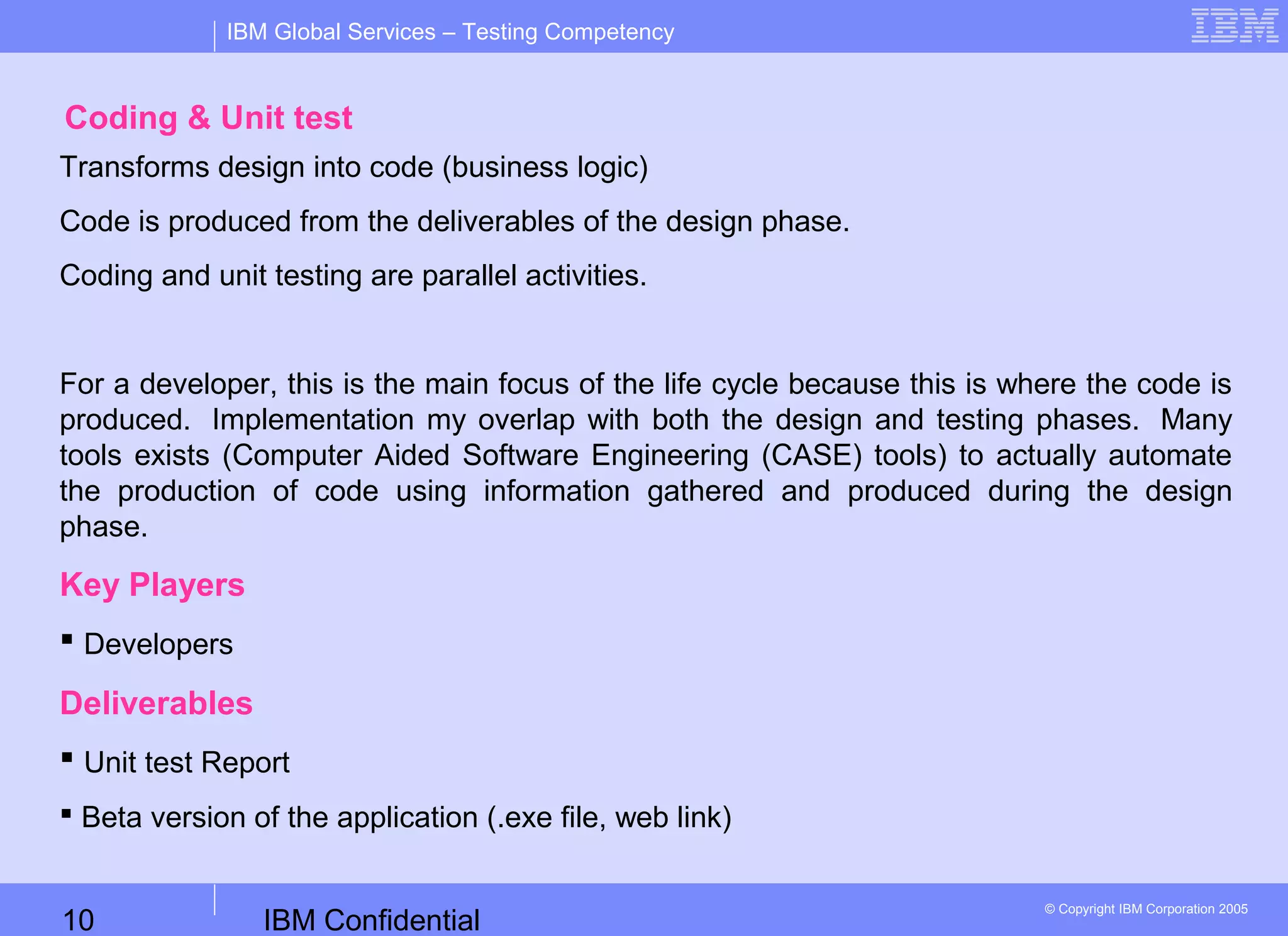 IBM Confidential10
IBM Global Services – Testing Competency
© Copyright IBM Corporation 2005
Coding & Unit test
Transforms design into code (business logic)
Code is produced from the deliverables of the design phase.
Coding and unit testing are parallel activities.
For a developer, this is the main focus of the life cycle because this is where the code is
produced. Implementation my overlap with both the design and testing phases. Many
tools exists (Computer Aided Software Engineering (CASE) tools) to actually automate
the production of code using information gathered and produced during the design
phase.
Key Players
 Developers
Deliverables
 Unit test Report
 Beta version of the application (.exe file, web link)
 