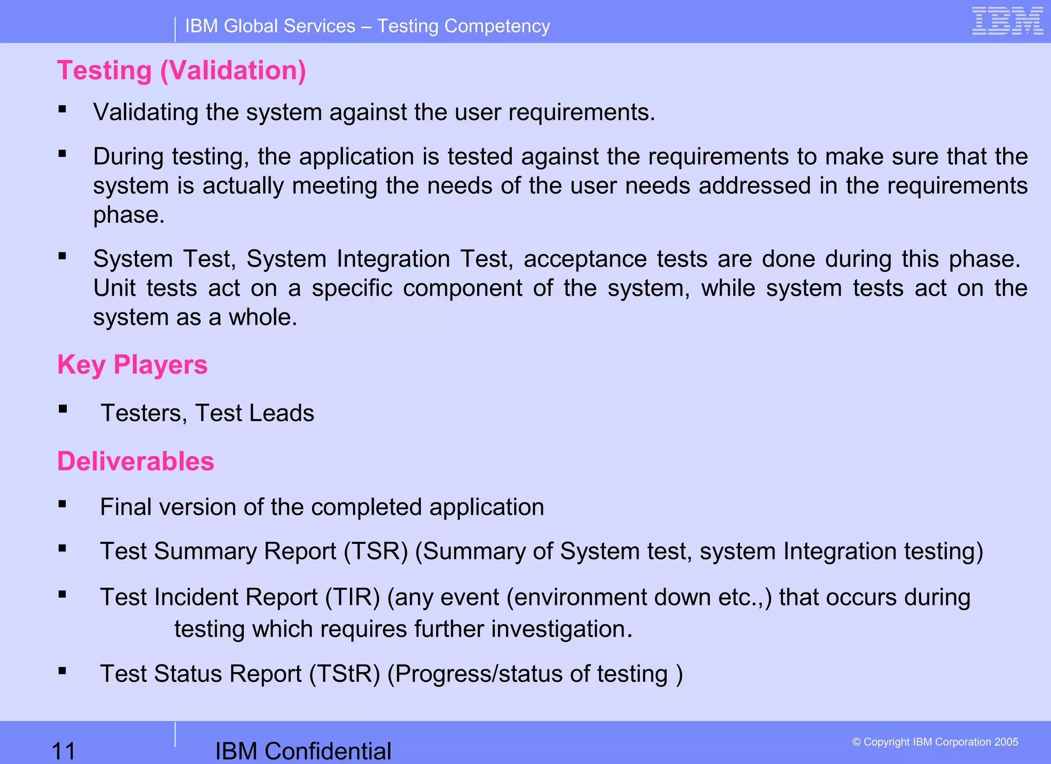 IBM Confidential11
IBM Global Services – Testing Competency
© Copyright IBM Corporation 2005
Testing (Validation)
 Validating the system against the user requirements.
 During testing, the application is tested against the requirements to make sure that the
system is actually meeting the needs of the user needs addressed in the requirements
phase.
 System Test, System Integration Test, acceptance tests are done during this phase.
Unit tests act on a specific component of the system, while system tests act on the
system as a whole.
Key Players
 Testers, Test Leads
Deliverables
 Final version of the completed application
 Test Summary Report (TSR) (Summary of System test, system Integration testing)
 Test Incident Report (TIR) (any event (environment down etc.,) that occurs during
testing which requires further investigation.
 Test Status Report (TStR) (Progress/status of testing )
 