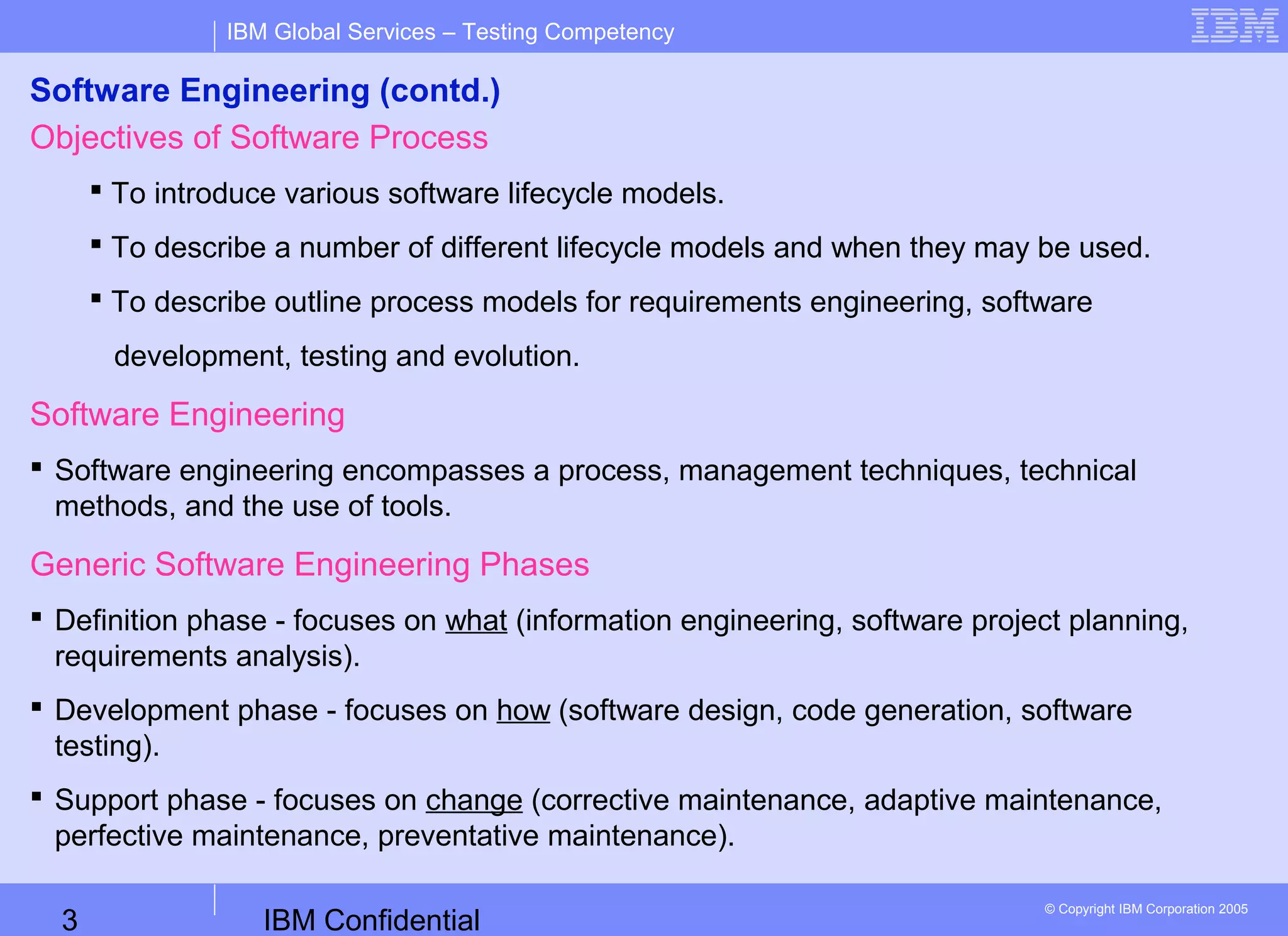 IBM Confidential3
IBM Global Services – Testing Competency
© Copyright IBM Corporation 2005
Software Engineering (contd.)
Objectives of Software Process
 To introduce various software lifecycle models.
 To describe a number of different lifecycle models and when they may be used.
 To describe outline process models for requirements engineering, software
development, testing and evolution.
Software Engineering
 Software engineering encompasses a process, management techniques, technical
methods, and the use of tools.
Generic Software Engineering Phases
 Definition phase - focuses on what (information engineering, software project planning,
requirements analysis).
 Development phase - focuses on how (software design, code generation, software
testing).
 Support phase - focuses on change (corrective maintenance, adaptive maintenance,
perfective maintenance, preventative maintenance).
 
