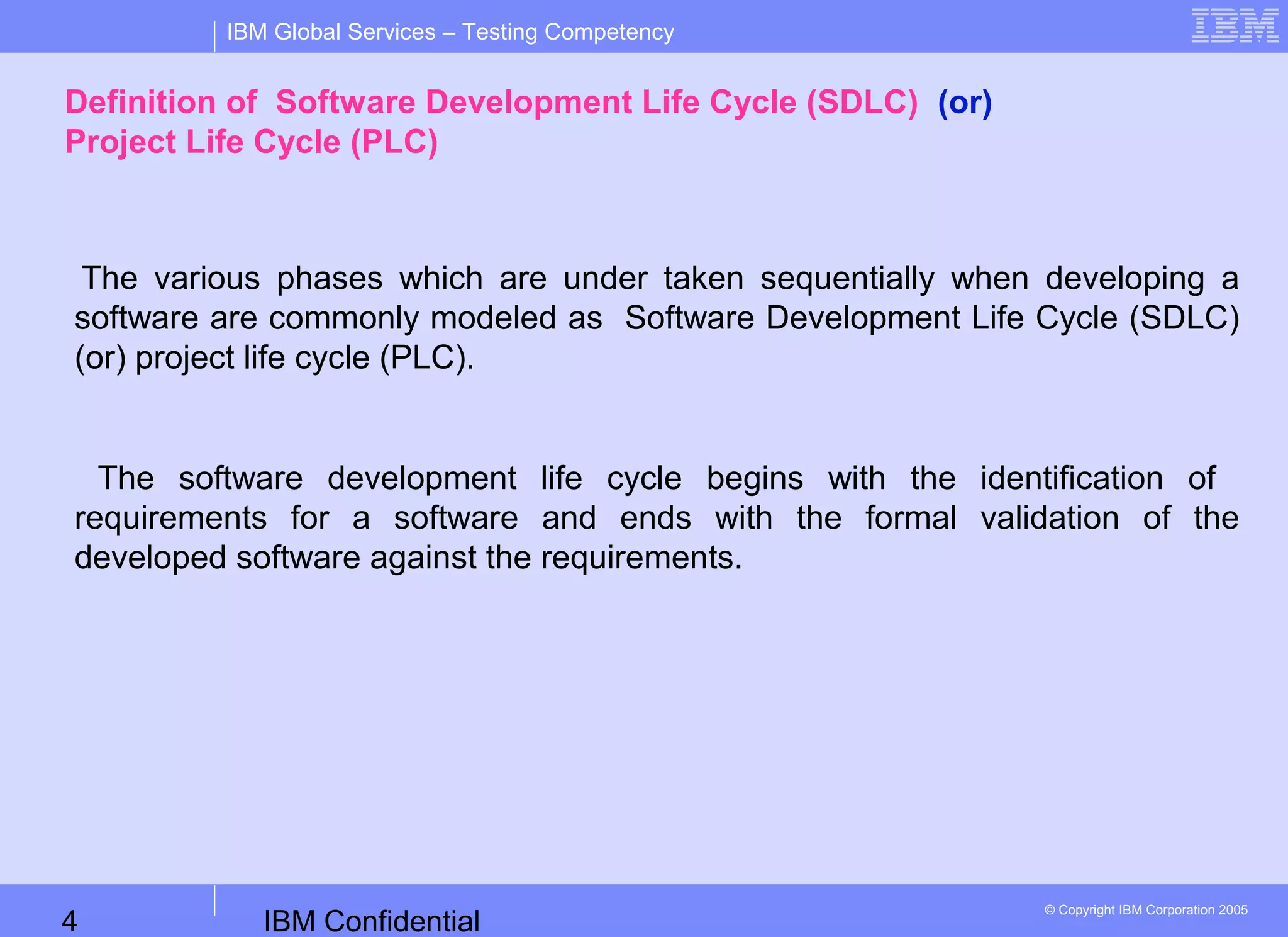 IBM Confidential4
IBM Global Services – Testing Competency
© Copyright IBM Corporation 2005
Definition of Software Development Life Cycle (SDLC) (or)
Project Life Cycle (PLC)
The various phases which are under taken sequentially when developing a
software are commonly modeled as Software Development Life Cycle (SDLC)
(or) project life cycle (PLC).
The software development life cycle begins with the identification of
requirements for a software and ends with the formal validation of the
developed software against the requirements.
 
