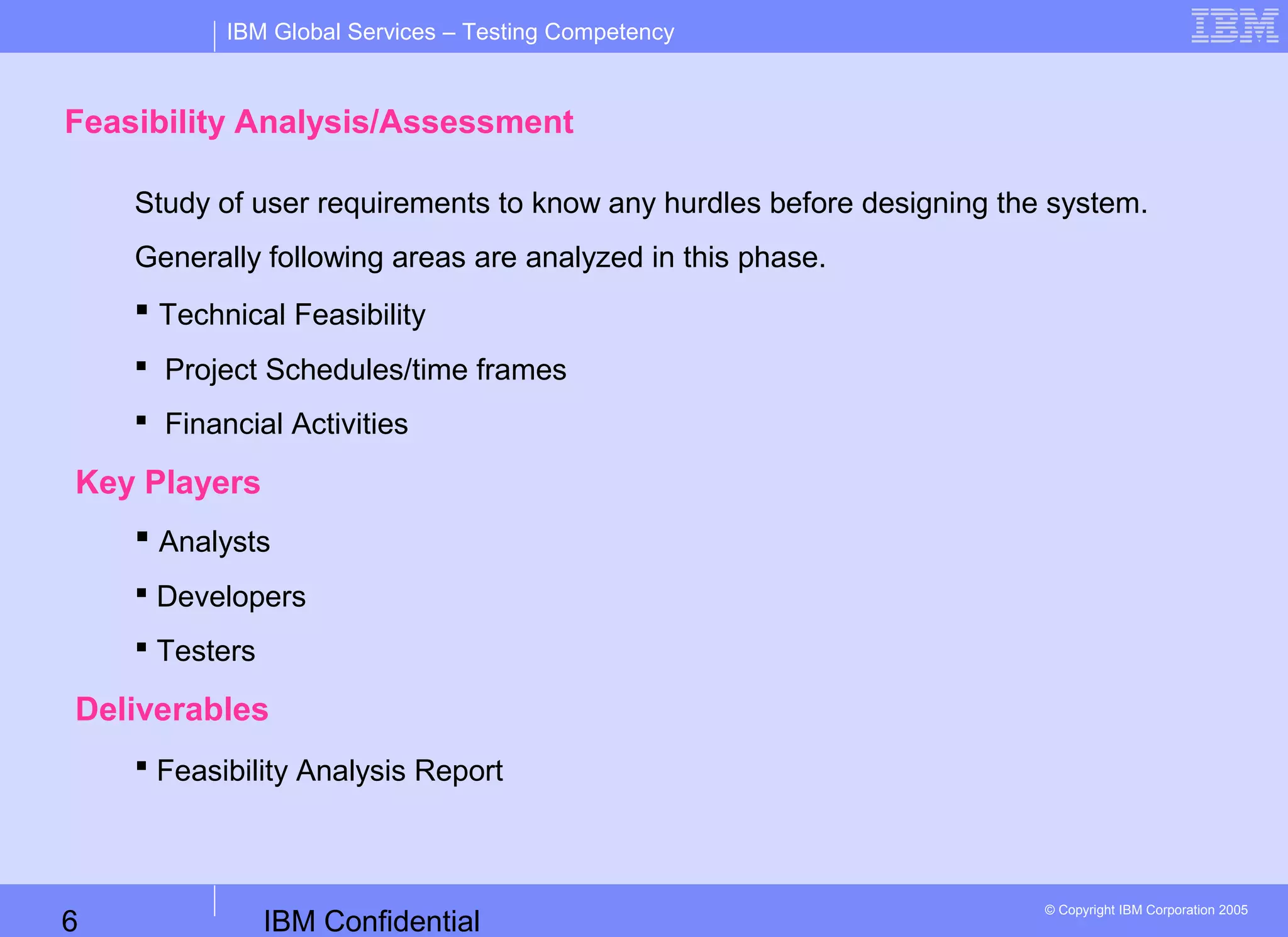IBM Confidential6
IBM Global Services – Testing Competency
© Copyright IBM Corporation 2005
Feasibility Analysis/Assessment
Study of user requirements to know any hurdles before designing the system.
Generally following areas are analyzed in this phase.
 Technical Feasibility
 Project Schedules/time frames
 Financial Activities
Key Players
 Analysts
 Developers
 Testers
Deliverables
 Feasibility Analysis Report
 