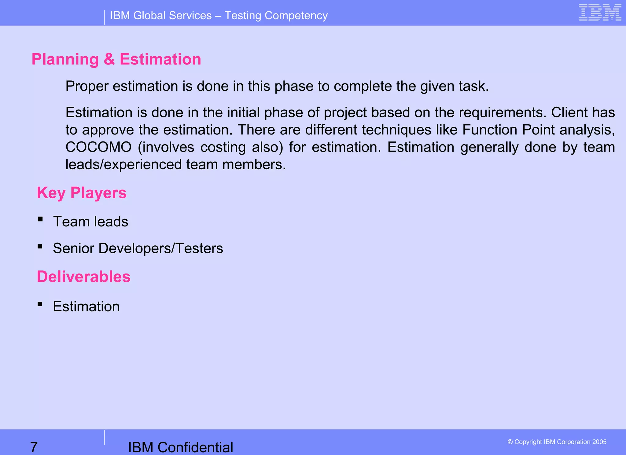 IBM Confidential7
IBM Global Services – Testing Competency
© Copyright IBM Corporation 2005
Planning & Estimation
Proper estimation is done in this phase to complete the given task.
Estimation is done in the initial phase of project based on the requirements. Client has
to approve the estimation. There are different techniques like Function Point analysis,
COCOMO (involves costing also) for estimation. Estimation generally done by team
leads/experienced team members.
Key Players
 Team leads
 Senior Developers/Testers
Deliverables
 Estimation
 