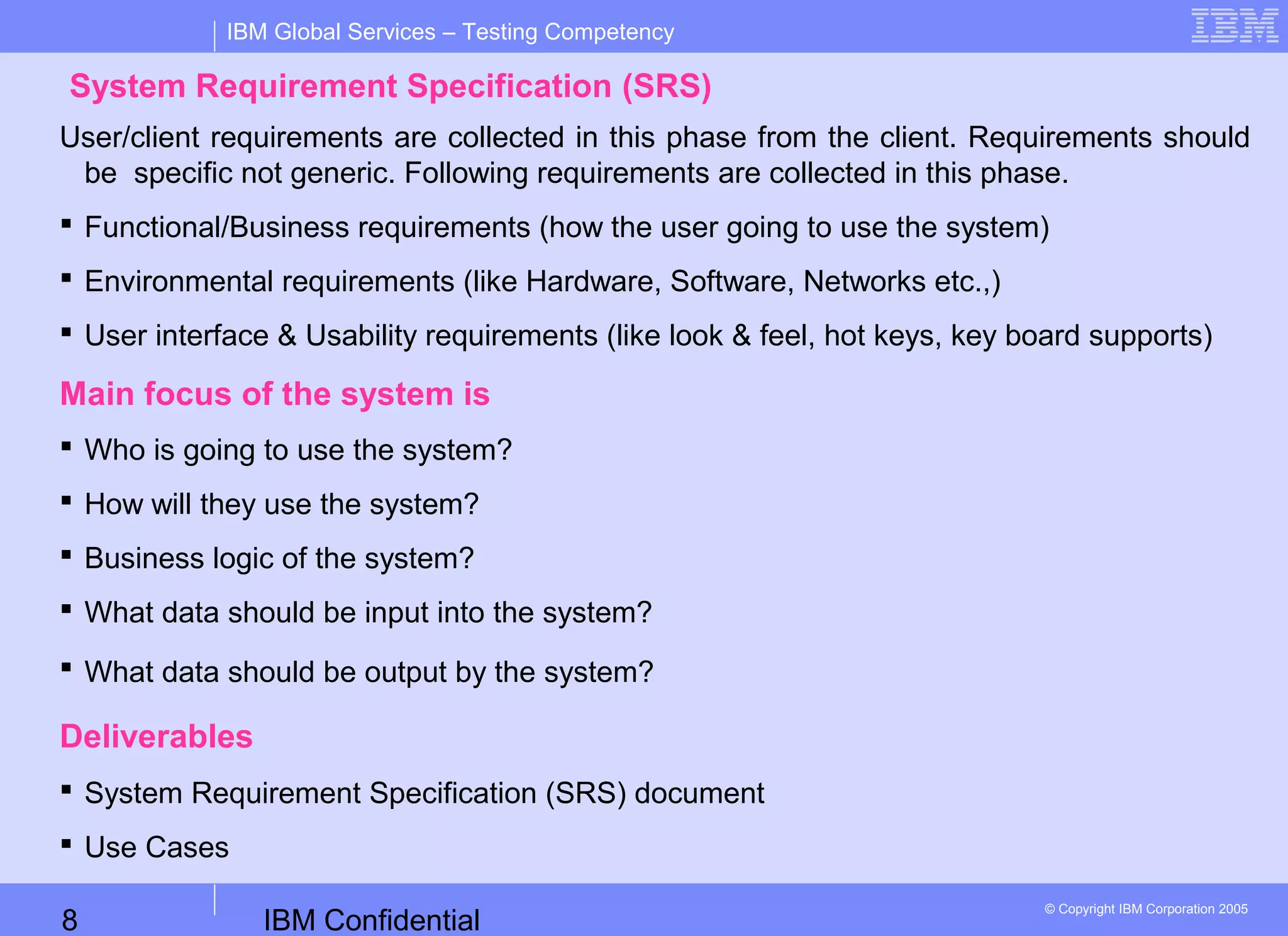 IBM Confidential8
IBM Global Services – Testing Competency
© Copyright IBM Corporation 2005
System Requirement Specification (SRS)
User/client requirements are collected in this phase from the client. Requirements should
be specific not generic. Following requirements are collected in this phase.
 Functional/Business requirements (how the user going to use the system)
 Environmental requirements (like Hardware, Software, Networks etc.,)
 User interface & Usability requirements (like look & feel, hot keys, key board supports)
Main focus of the system is
 Who is going to use the system?
 How will they use the system?
 Business logic of the system?
 What data should be input into the system?
 What data should be output by the system?
Deliverables
 System Requirement Specification (SRS) document
 Use Cases
 
