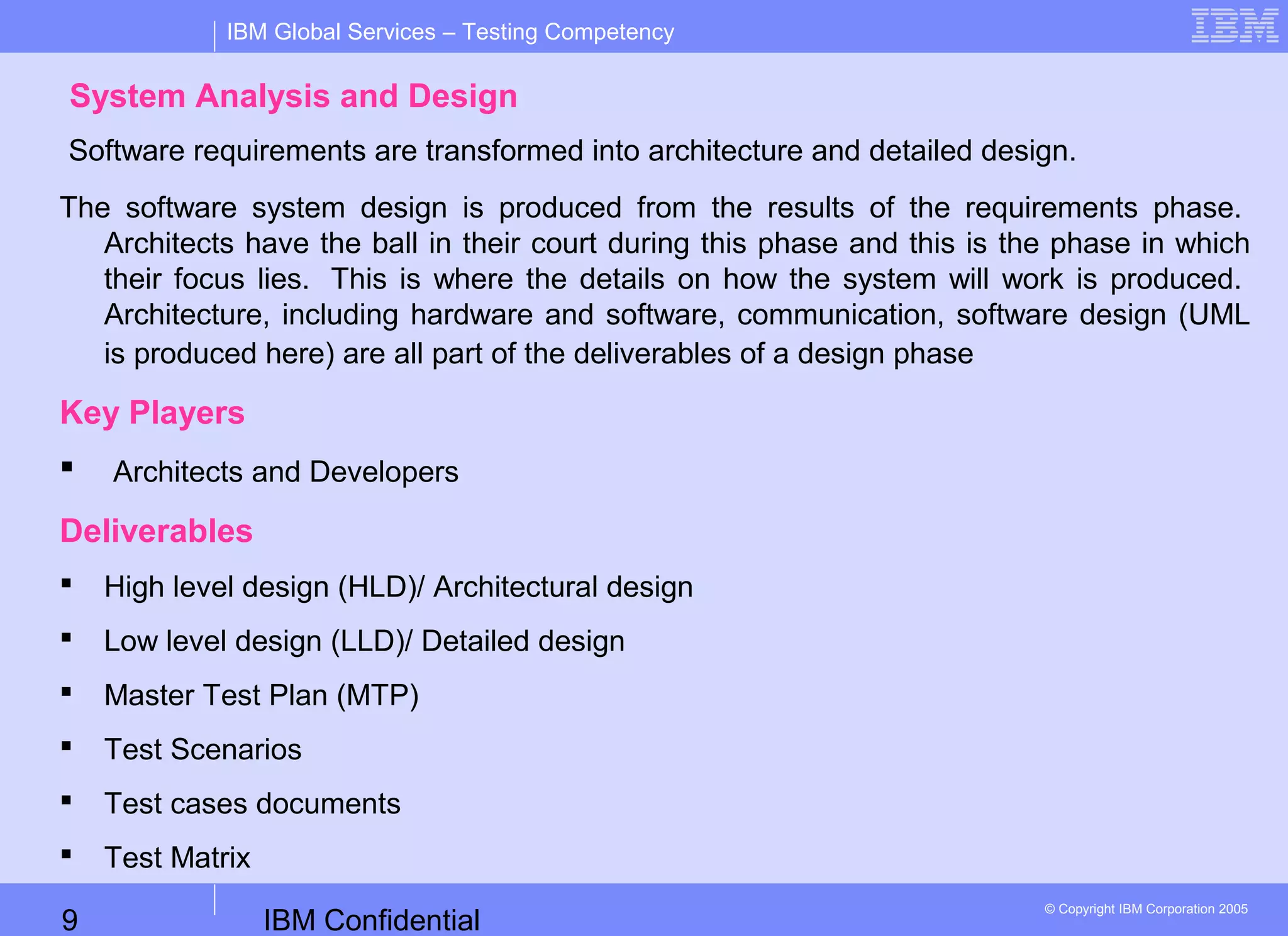 IBM Confidential9
IBM Global Services – Testing Competency
© Copyright IBM Corporation 2005
System Analysis and Design
Software requirements are transformed into architecture and detailed design.
The software system design is produced from the results of the requirements phase.
Architects have the ball in their court during this phase and this is the phase in which
their focus lies. This is where the details on how the system will work is produced.
Architecture, including hardware and software, communication, software design (UML
is produced here) are all part of the deliverables of a design phase
Key Players
 Architects and Developers
Deliverables
 High level design (HLD)/ Architectural design
 Low level design (LLD)/ Detailed design
 Master Test Plan (MTP)
 Test Scenarios
 Test cases documents
 Test Matrix
 