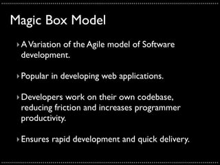 ..............................................................................................................

    Magic Box Model
       ‣ A Variation of the Agile model of Software
         development.

       ‣ Popular in developing web applications.

       ‣ Developers work on their own codebase,
         reducing friction and increases programmer
         productivity.

       ‣ Ensures rapid development and quick delivery.

..............................................................................................................
 