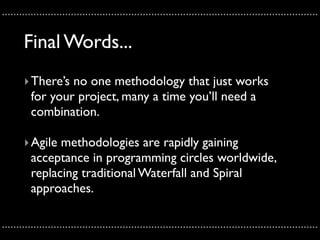 ..............................................................................................................

       Final Words...
       ‣ There’s no one methodology that just works
         for your project, many a time you’ll need a
         combination.

       ‣ Agile methodologies are rapidly gaining
         acceptance in programming circles worldwide,
         replacing traditional Waterfall and Spiral
         approaches.

..............................................................................................................
 