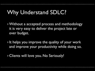 ..............................................................................................................

       Why Understand SDLC?
       ‣ Without a accepted process and methodology
         it is very easy to deliver the project late or
         over budget.

       ‣ It helps you improve the quality of your work
         and improve your productivity while doing so.

       ‣ Clients will love you. No Seriously!

..............................................................................................................
 