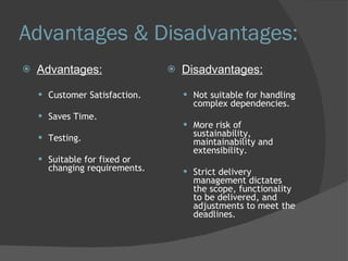 Advantages & Disadvantages: Advantages: Customer Satisfaction. Saves Time.  Testing. Suitable for fixed or changing requirements. Disadvantages: Not suitable for handling complex dependencies. More risk of sustainability, maintainability and extensibility. Strict delivery management dictates the scope, functionality to be delivered, and adjustments to meet the deadlines. 