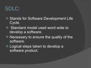 SDLC: Stands for Software Development Life Cycle. Standard model used word wide to develop a software. Necessary to ensure the quality of the software. Logical steps taken to develop a software product. 