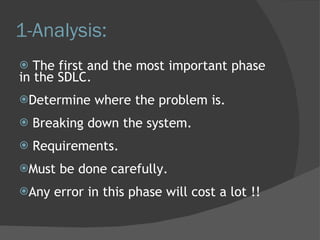 1-Analysis: The first and the most important phase in the SDLC. Determine where the problem is. Breaking down the system. Requirements. Must be done carefully. Any error in this phase will cost a lot !! 