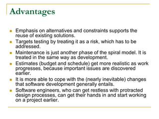 Advantages
   Emphasis on alternatives and constraints supports the
    reuse of existing solutions.
   Targets testing by treating it as a risk, which has to be
    addressed.
   Maintenance is just another phase of the spiral model. It is
    treated in the same way as development.
   Estimates (budget and schedule) get more realistic as work
    progresses, because important issues are discovered
    earlier.
   It is more able to cope with the (nearly inevitable) changes
    that software development generally entails.
   Software engineers, who can get restless with protracted
    design processes, can get their hands in and start working
    on a project earlier.
 