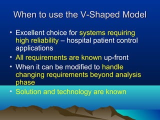 When to use the V-Shaped Model
• Excellent choice for systems requiring
  high reliability – hospital patient control
  applications
• All requirements are known up-front
• When it can be modified to handle
  changing requirements beyond analysis
  phase
• Solution and technology are known
 