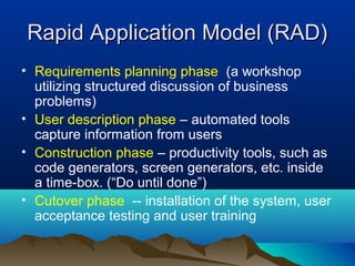 Rapid Application Model (RAD)
• Requirements planning phase (a workshop
  utilizing structured discussion of business
  problems)
• User description phase – automated tools
  capture information from users
• Construction phase – productivity tools, such as
  code generators, screen generators, etc. inside
  a time-box. (“Do until done”)
• Cutover phase -- installation of the system, user
  acceptance testing and user training
 
