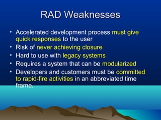 RAD Weaknesses
• Accelerated development process must give
  quick responses to the user
• Risk of never achieving closure
• Hard to use with legacy systems
• Requires a system that can be modularized
• Developers and customers must be committed
  to rapid-fire activities in an abbreviated time
  frame.
 