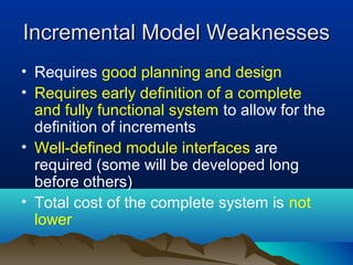 Incremental Model Weaknesses
• Requires good planning and design
• Requires early definition of a complete
  and fully functional system to allow for the
  definition of increments
• Well-defined module interfaces are
  required (some will be developed long
  before others)
• Total cost of the complete system is not
  lower
 