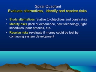 Spiral Quadrant
 Evaluate alternatives, identify and resolve risks

• Study alternatives relative to objectives and constraints
• Identify risks (lack of experience, new technology, tight
  schedules, poor process, etc.
• Resolve risks (evaluate if money could be lost by
  continuing system development
 