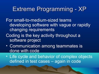 Extreme Programming - XP
For small-to-medium-sized teams
  developing software with vague or rapidly
  changing requirements
Coding is the key activity throughout a
  software project
• Communication among teammates is
  done with code
• Life cycle and behavior of complex objects
  defined in test cases – again in code
 