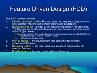 Feature Driven Design (FDD)
Five FDD process activities
1.    Develop an overall model – Produce class and sequence diagrams from
      chief architect meeting with domain experts and developers.
2.    Build a features list – Identify all the features that support requirements.
      The features are functionally decomposed into Business Activities steps
      within Subject Areas.
         Features are functions that can be developed in two weeks and expressed in client terms
              with the template: <action> <result> <object>
         i.e. Calculate the total of a sale
3.    Plan by feature -- the development staff plans the development
      sequence of features
4.    Design by feature -- the team produces sequence diagrams for the
      selected features
5.    Build by feature – the team writes and tests the code

      http://www.nebulon.com/articles/index.html
 