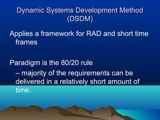 Dynamic Systems Development Method
                (DSDM)

Applies a framework for RAD and short time
 frames

Paradigm is the 80/20 rule
 – majority of the requirements can be
 delivered in a relatively short amount of
 time.
 
