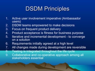 DSDM Principles
1.   Active user involvement imperative (Ambassador
     users)
2.   DSDM teams empowered to make decisions
3.   Focus on frequent product delivery
4.   Product acceptance is fitness for business purpose
5.   Iterative and incremental development - to converge
     on a solution
6.   Requirements initially agreed at a high level
7.   All changes made during development are reversible
8.   Testing is integrated throughout the life cycle
9.   Collaborative and co-operative approach among all
     stakeholders essential
 
