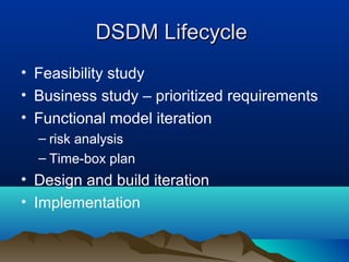 DSDM Lifecycle
• Feasibility study
• Business study – prioritized requirements
• Functional model iteration
  – risk analysis
  – Time-box plan
• Design and build iteration
• Implementation
 