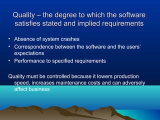 Quality – the degree to which the software
 satisfies stated and implied requirements

• Absence of system crashes
• Correspondence between the software and the users’
  expectations
• Performance to specified requirements

Quality must be controlled because it lowers production
  speed, increases maintenance costs and can adversely
  affect business
 