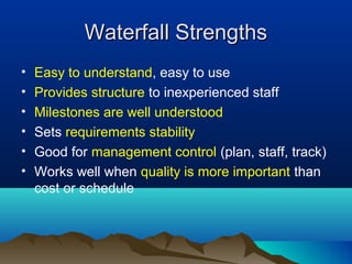 Waterfall Strengths
•   Easy to understand, easy to use
•   Provides structure to inexperienced staff
•   Milestones are well understood
•   Sets requirements stability
•   Good for management control (plan, staff, track)
•   Works well when quality is more important than
    cost or schedule
 