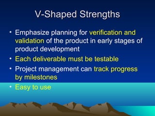 V-Shaped Strengths
• Emphasize planning for verification and
validation of the product in early stages of
product development
• Each deliverable must be testable
• Project management can track progress
by milestones
• Easy to use

 