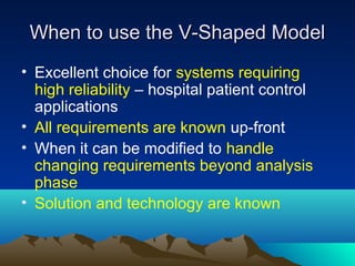 When to use the V-Shaped Model
• Excellent choice for systems requiring
high reliability – hospital patient control
applications
• All requirements are known up-front
• When it can be modified to handle
changing requirements beyond analysis
phase
• Solution and technology are known

 
