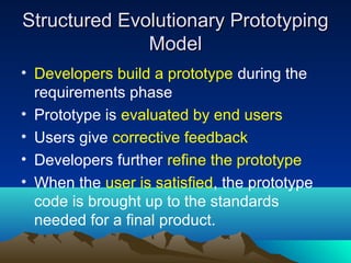 Structured Evolutionary Prototyping
Model
• Developers build a prototype during the
requirements phase
• Prototype is evaluated by end users
• Users give corrective feedback
• Developers further refine the prototype
• When the user is satisfied, the prototype
code is brought up to the standards
needed for a final product.

 