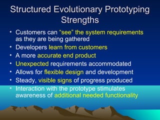 Structured Evolutionary Prototyping
Strengths
• Customers can “see” the system requirements
as they are being gathered
• Developers learn from customers
• A more accurate end product
• Unexpected requirements accommodated
• Allows for flexible design and development
• Steady, visible signs of progress produced
• Interaction with the prototype stimulates
awareness of additional needed functionality

 