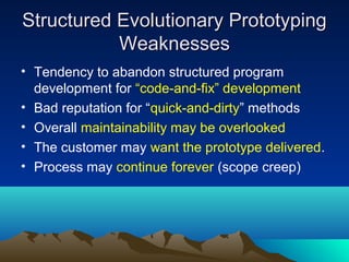 Structured Evolutionary Prototyping
Weaknesses
• Tendency to abandon structured program
development for “code-and-fix” development
• Bad reputation for “quick-and-dirty” methods
• Overall maintainability may be overlooked
• The customer may want the prototype delivered.
• Process may continue forever (scope creep)

 