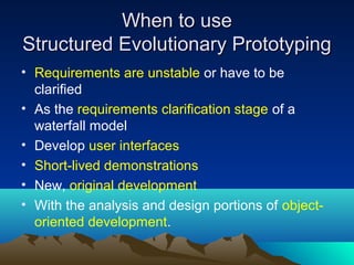 When to use
Structured Evolutionary Prototyping
• Requirements are unstable or have to be
clarified
• As the requirements clarification stage of a
waterfall model
• Develop user interfaces
• Short-lived demonstrations
• New, original development
• With the analysis and design portions of objectoriented development.

 