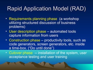 Rapid Application Model (RAD)
• Requirements planning phase (a workshop
utilizing structured discussion of business
problems)
• User description phase – automated tools
capture information from users
• Construction phase – productivity tools, such as
code generators, screen generators, etc. inside
a time-box. (“Do until done”)
• Cutover phase -- installation of the system, user
acceptance testing and user training

 