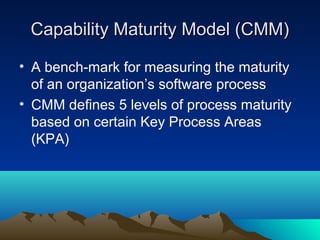 Capability Maturity Model (CMM)
• A bench-mark for measuring the maturity
of an organization’s software process
• CMM defines 5 levels of process maturity
based on certain Key Process Areas
(KPA)

 