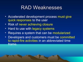 RAD Weaknesses
• Accelerated development process must give
quick responses to the user
• Risk of never achieving closure
• Hard to use with legacy systems
• Requires a system that can be modularized
• Developers and customers must be committed
to rapid-fire activities in an abbreviated time
frame.

 