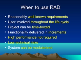 When to use RAD
•
•
•
•
•
•
•

Reasonably well-known requirements
User involved throughout the life cycle
Project can be time-boxed
Functionality delivered in increments
High performance not required
Low technical risks
System can be modularized

 