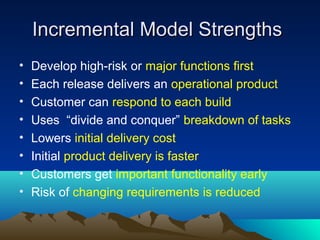 Incremental Model Strengths
•
•
•
•
•
•
•
•

Develop high-risk or major functions first
Each release delivers an operational product
Customer can respond to each build
Uses “divide and conquer” breakdown of tasks
Lowers initial delivery cost
Initial product delivery is faster
Customers get important functionality early
Risk of changing requirements is reduced

 