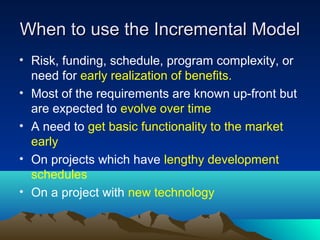 When to use the Incremental Model
• Risk, funding, schedule, program complexity, or
need for early realization of benefits.
• Most of the requirements are known up-front but
are expected to evolve over time
• A need to get basic functionality to the market
early
• On projects which have lengthy development
schedules
• On a project with new technology

 