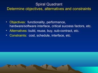 Spiral Quadrant
Determine objectives, alternatives and constraints
• Objectives: functionality, performance,
hardware/software interface, critical success factors, etc.
• Alternatives: build, reuse, buy, sub-contract, etc.
• Constraints: cost, schedule, interface, etc.

 