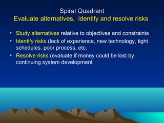 Spiral Quadrant
Evaluate alternatives, identify and resolve risks
• Study alternatives relative to objectives and constraints
• Identify risks (lack of experience, new technology, tight
schedules, poor process, etc.
• Resolve risks (evaluate if money could be lost by
continuing system development

 