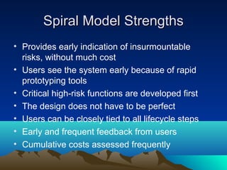 Spiral Model Strengths
• Provides early indication of insurmountable
risks, without much cost
• Users see the system early because of rapid
prototyping tools
• Critical high-risk functions are developed first
• The design does not have to be perfect
• Users can be closely tied to all lifecycle steps
• Early and frequent feedback from users
• Cumulative costs assessed frequently

 
