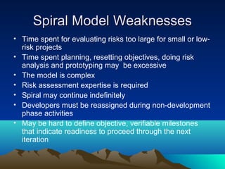 Spiral Model Weaknesses
• Time spent for evaluating risks too large for small or lowrisk projects
• Time spent planning, resetting objectives, doing risk
analysis and prototyping may be excessive
• The model is complex
• Risk assessment expertise is required
• Spiral may continue indefinitely
• Developers must be reassigned during non-development
phase activities
• May be hard to define objective, verifiable milestones
that indicate readiness to proceed through the next
iteration

 