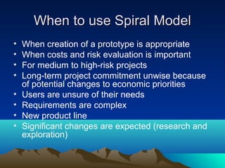 When to use Spiral Model
•
•
•
•
•
•
•
•

When creation of a prototype is appropriate
When costs and risk evaluation is important
For medium to high-risk projects
Long-term project commitment unwise because
of potential changes to economic priorities
Users are unsure of their needs
Requirements are complex
New product line
Significant changes are expected (research and
exploration)

 
