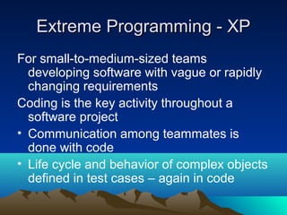 Extreme Programming - XP
For small-to-medium-sized teams
developing software with vague or rapidly
changing requirements
Coding is the key activity throughout a
software project
• Communication among teammates is
done with code
• Life cycle and behavior of complex objects
defined in test cases – again in code

 