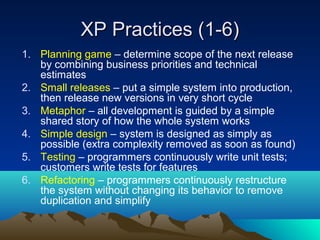 XP Practices (1-6)
1. Planning game – determine scope of the next release
by combining business priorities and technical
estimates
2. Small releases – put a simple system into production,
then release new versions in very short cycle
3. Metaphor – all development is guided by a simple
shared story of how the whole system works
4. Simple design – system is designed as simply as
possible (extra complexity removed as soon as found)
5. Testing – programmers continuously write unit tests;
customers write tests for features
6. Refactoring – programmers continuously restructure
the system without changing its behavior to remove
duplication and simplify

 